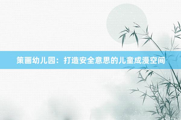 策画幼儿园：打造安全意思的儿童成漫空间