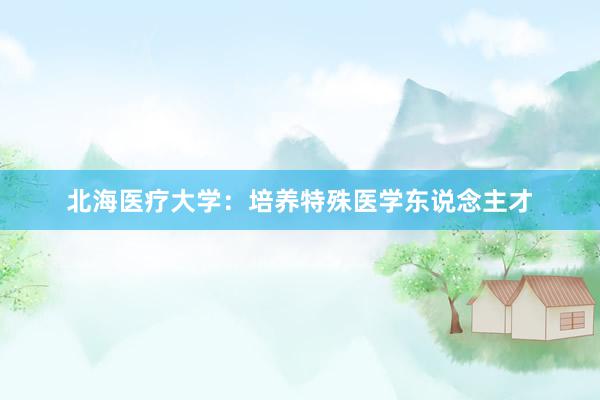 北海医疗大学：培养特殊医学东说念主才